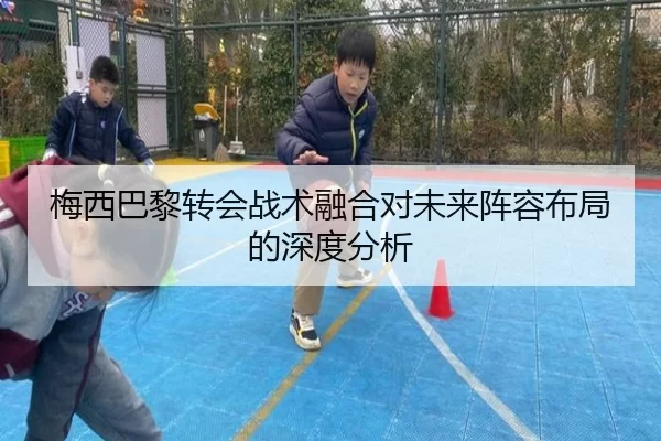 梅西巴黎转会战术融合对未来阵容布局的深度分析